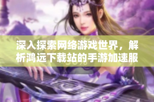 深入探索网络游戏世界，解析鸿远下载站的手游加速服务