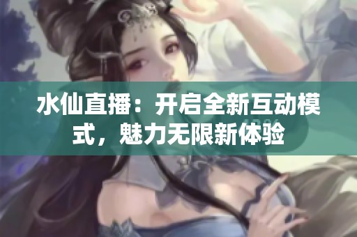 水仙直播：开启全新互动模式，魅力无限新体验