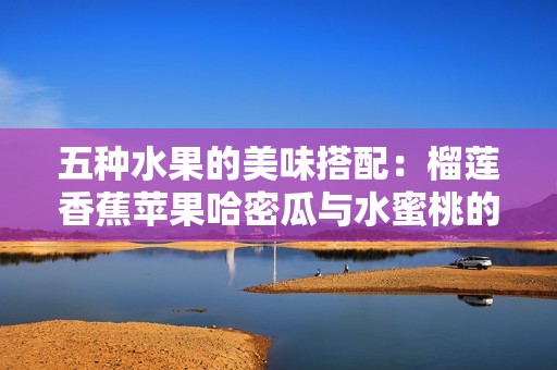 五种水果的美味搭配：榴莲香蕉苹果哈密瓜与水蜜桃的绝妙混合