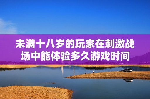 未满十八岁的玩家在刺激战场中能体验多久游戏时间