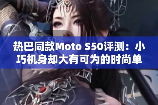 热巴同款Moto S50评测：小巧机身却大有可为的时尚单品