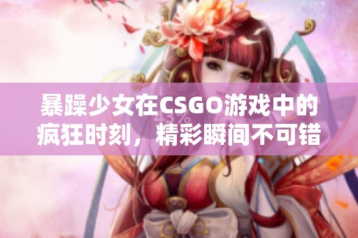 暴躁少女在CSGO游戏中的疯狂时刻，精彩瞬间不可错过