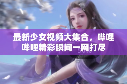 最新少女视频大集合，哔哩哔哩精彩瞬间一网打尽