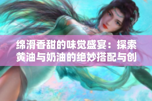 绵滑香甜的味觉盛宴：探索黄油与奶油的绝妙搭配与创意使用