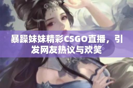 暴躁妹妹精彩CSGO直播，引发网友热议与欢笑