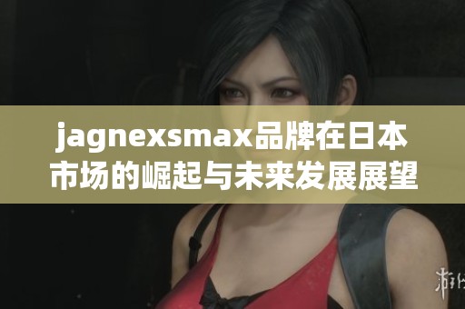 jagnexsmax品牌在日本市场的崛起与未来发展展望