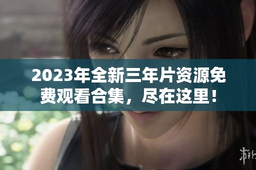 2023年全新三年片资源免费观看合集，尽在这里！