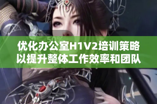 优化办公室H1V2培训策略以提升整体工作效率和团队合作