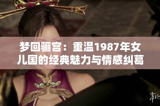 梦回骊宫：重温1987年女儿国的经典魅力与情感纠葛