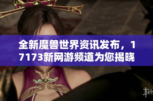 全新魔兽世界资讯发布，17173新网游频道为您揭晓最新动态