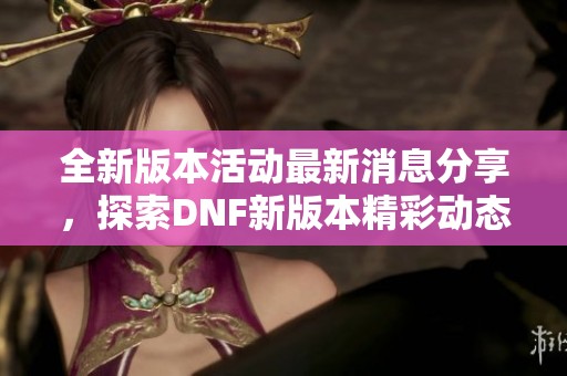 全新版本活动最新消息分享，探索DNF新版本精彩动态与活动详情