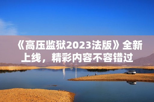 《高压监狱2023法版》全新上线，精彩内容不容错过