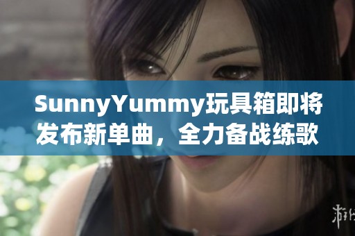 SunnyYummy玩具箱即将发布新单曲，全力备战练歌中