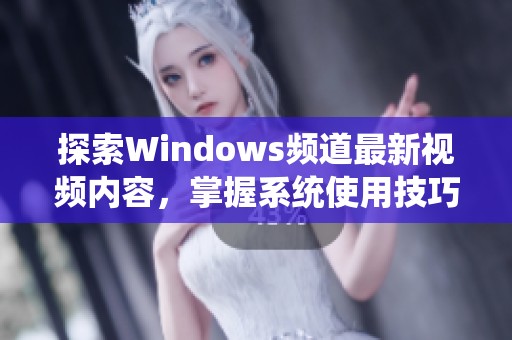 探索Windows频道最新视频内容，掌握系统使用技巧与实用教程