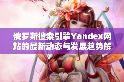 俄罗斯搜索引擎Yandex网站的最新动态与发展趋势解析