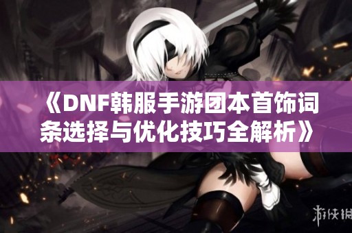 《DNF韩服手游团本首饰词条选择与优化技巧全解析》