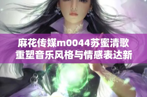 麻花传媒m0044苏蜜清歌重塑音乐风格与情感表达新篇章