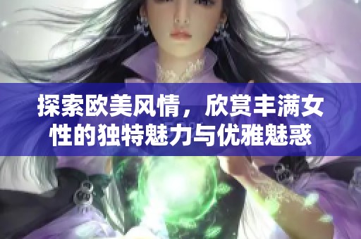 探索欧美风情，欣赏丰满女性的独特魅力与优雅魅惑