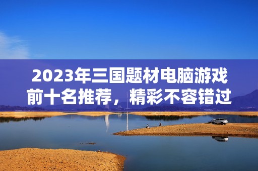 2023年三国题材电脑游戏前十名推荐，精彩不容错过