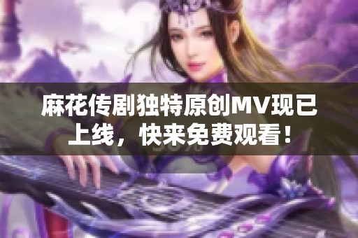 麻花传剧独特原创MV现已上线，快来免费观看！