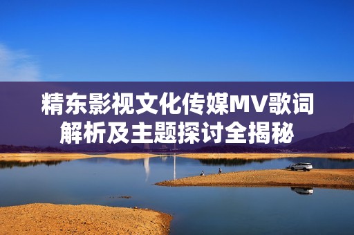 精东影视文化传媒MV歌词解析及主题探讨全揭秘