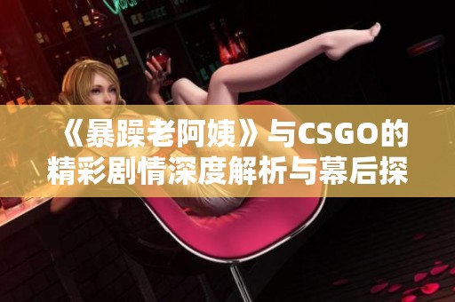 《暴躁老阿姨》与CSGO的精彩剧情深度解析与幕后探讨