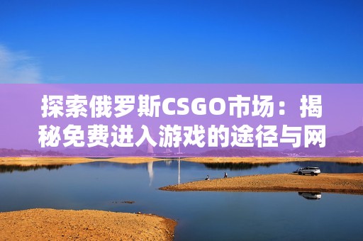 探索俄罗斯CSGO市场：揭秘免费进入游戏的途径与网站