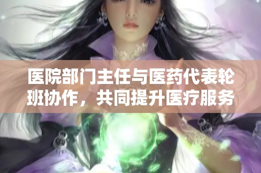 医院部门主任与医药代表轮班协作，共同提升医疗服务质量