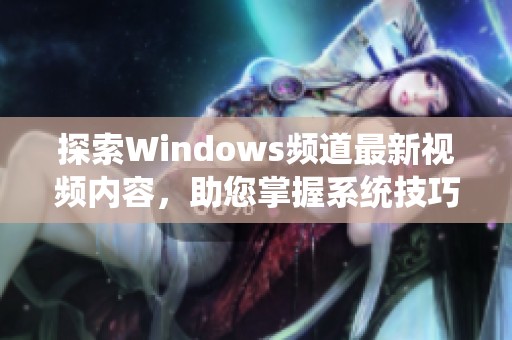 探索Windows频道最新视频内容，助您掌握系统技巧与应用技巧