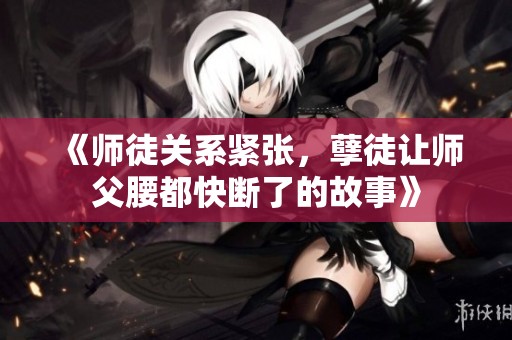 《师徒关系紧张，孽徒让师父腰都快断了的故事》