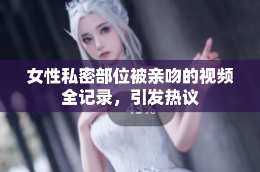 女性私密部位被亲吻的视频全记录，引发热议