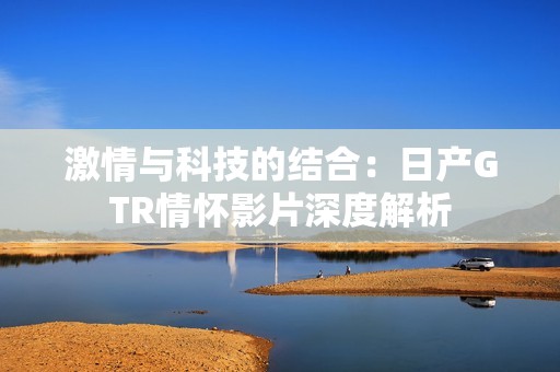 激情与科技的结合：日产GTR情怀影片深度解析