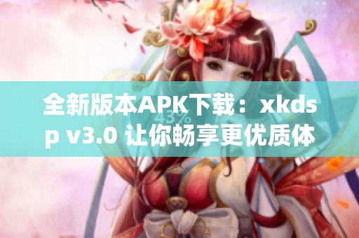 全新版本APK下载：xkdsp v3.0 让你畅享更优质体验