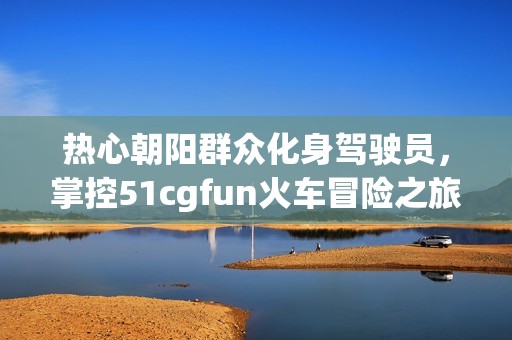 热心朝阳群众化身驾驶员，掌控51cgfun火车冒险之旅