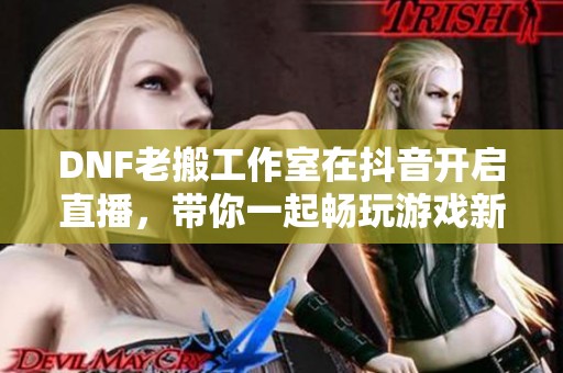 DNF老搬工作室在抖音开启直播，带你一起畅玩游戏新体验