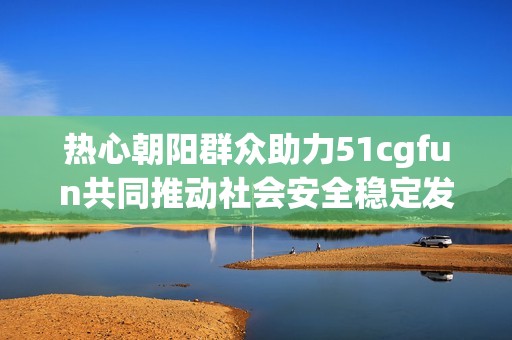 热心朝阳群众助力51cgfun共同推动社会安全稳定发展