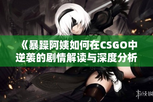 《暴躁阿姨如何在CSGO中逆袭的剧情解读与深度分析》