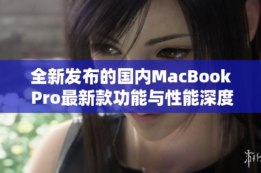 全新发布的国内MacBook Pro最新款功能与性能深度解析