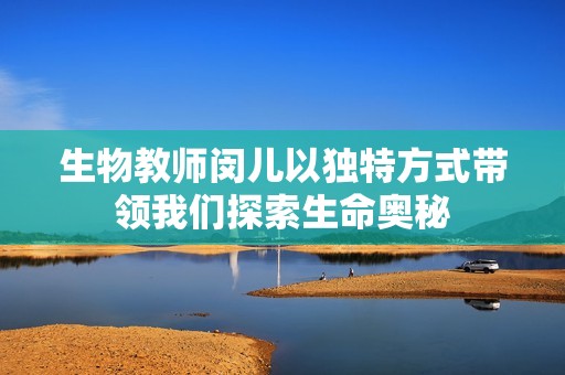 生物教师闵儿以独特方式带领我们探索生命奥秘