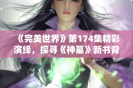 《完美世界》第174集精彩演绎，探寻《神墓》新书背后的秘密