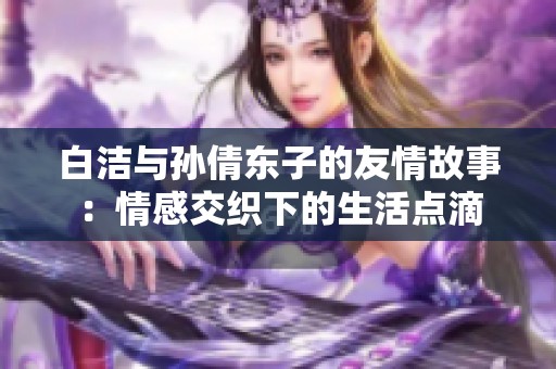 白洁与孙倩东子的友情故事：情感交织下的生活点滴