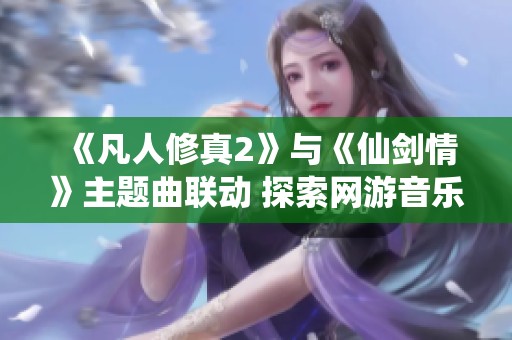 《凡人修真2》与《仙剑情》主题曲联动 探索网游音乐的魅力与情感