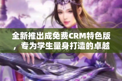 全新推出成免费CRM特色版，专为学生量身打造的卓越工具