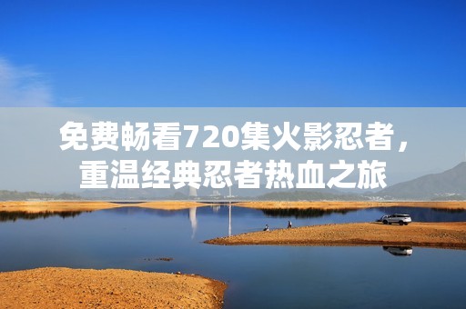 免费畅看720集火影忍者，重温经典忍者热血之旅