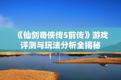 《仙剑奇侠传5前传》游戏评测与玩法分析全揭秘