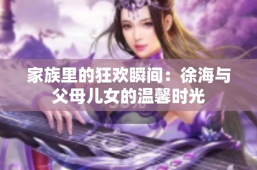 家族里的狂欢瞬间：徐海与父母儿女的温馨时光