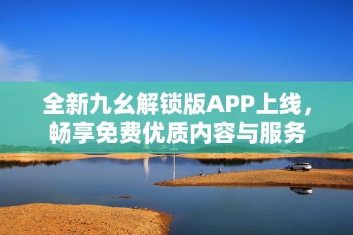 全新九幺解锁版APP上线，畅享免费优质内容与服务