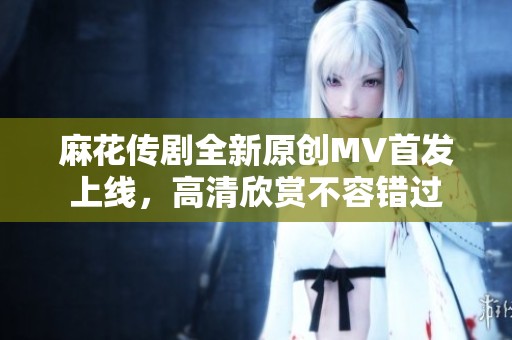 麻花传剧全新原创MV首发上线，高清欣赏不容错过