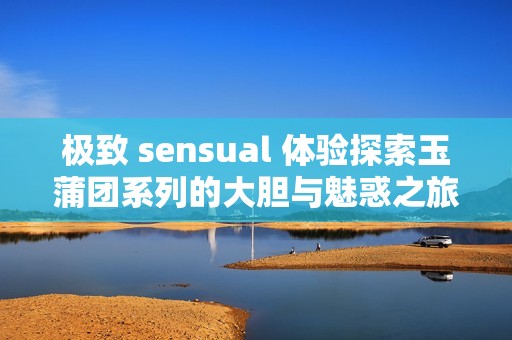 极致 sensual 体验探索玉蒲团系列的大胆与魅惑之旅