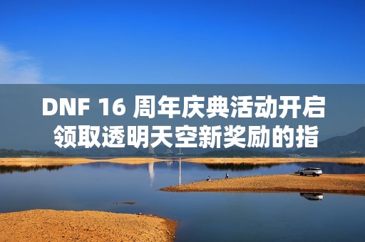 DNF 16 周年庆典活动开启 领取透明天空新奖励的指南